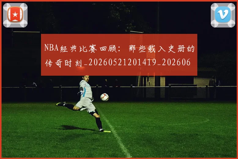 NBA经典比赛回顾:那些载入史册的传奇时刻_20260521201419_20260607160359