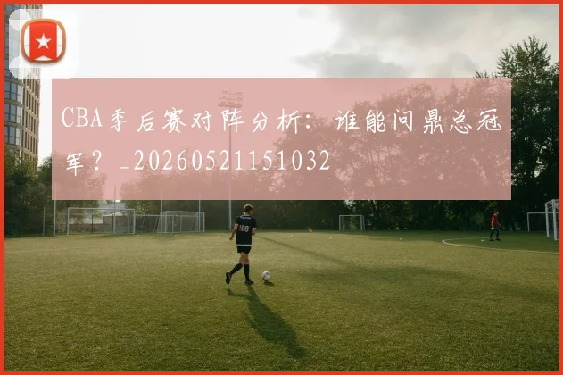 CBA季后赛对阵分析：谁能问鼎总冠军？_20260521151032