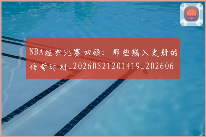 NBA经典比赛回顾：那些载入史册的传奇时刻_20260521201419_20260607160359