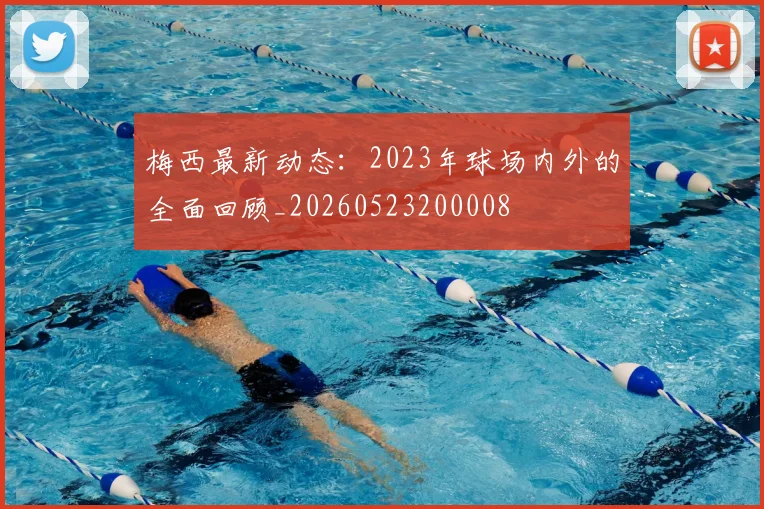 梅西最新动态:2023年球场内外的全面回顾_20260523200008